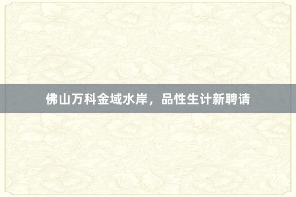 佛山万科金域水岸,品性生计新聘请
